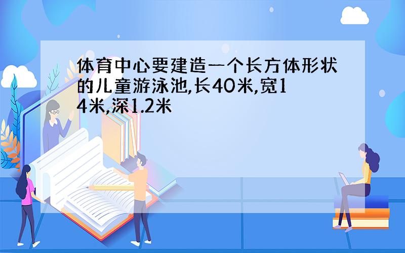 体育中心要建造一个长方体形状的儿童游泳池,长40米,宽14米,深1.2米