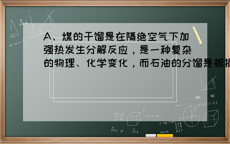 A、煤的干馏是在隔绝空气下加强热发生分解反应，是一种复杂的物理、化学变化，而石油的分馏是根据物质的沸点不用进行分离的，