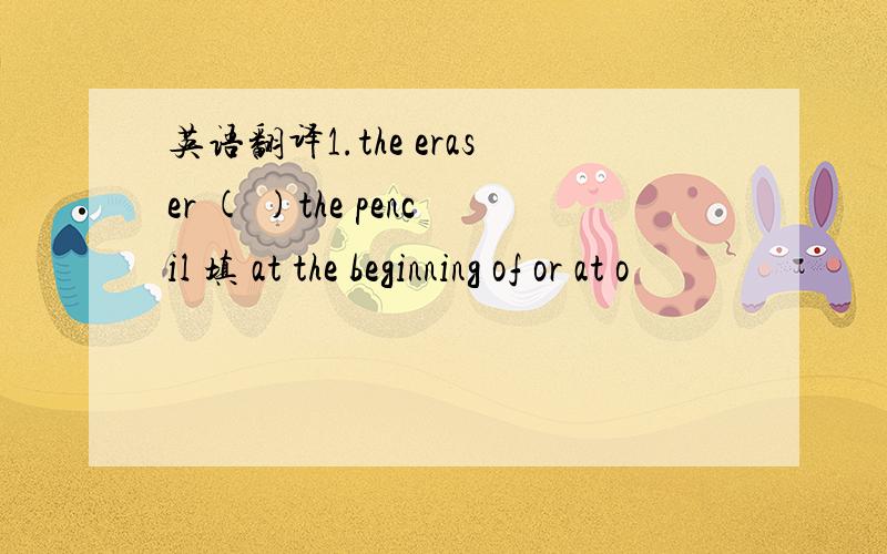 英语翻译1.the eraser ( )the pencil 填 at the beginning of or at o