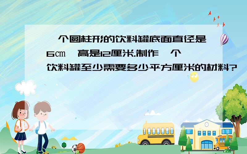 一个圆柱形的饮料罐底面直径是6㎝,高是12厘米.制作一个饮料罐至少需要多少平方厘米的材料?