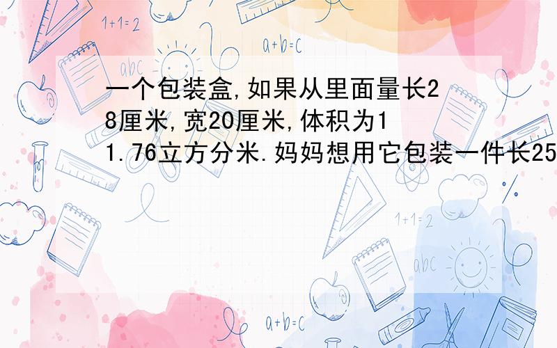 一个包装盒,如果从里面量长28厘米,宽20厘米,体积为11.76立方分米.妈妈想用它包装一件长25厘米,宽16厘米,高1