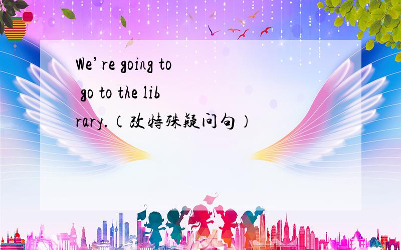 We’re going to go to the library.（改特殊疑问句）