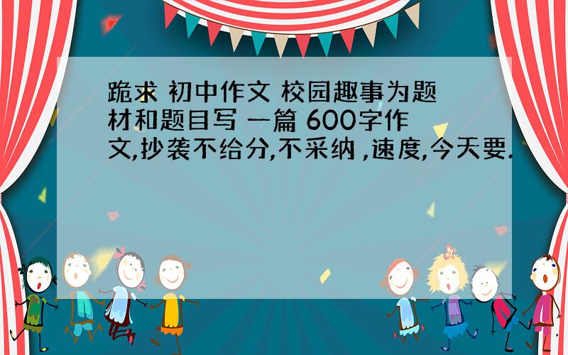 跪求 初中作文 校园趣事为题材和题目写 一篇 600字作文,抄袭不给分,不采纳 ,速度,今天要.