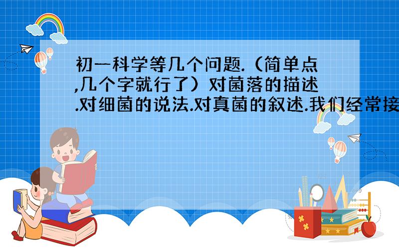 初一科学等几个问题.（简单点,几个字就行了）对菌落的描述.对细菌的说法.对真菌的叙述.我们经常接触到的食物菌.（举例）食