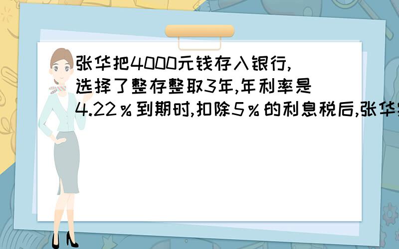 张华把4000元钱存入银行,选择了整存整取3年,年利率是4.22％到期时,扣除5％的利息税后,张华实得利息多少元?张华从