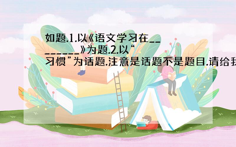 如题.1.以《语文学习在________》为题.2.以“习惯”为话题.注意是话题不是题目.请给我范文或者内容大概+提纲.