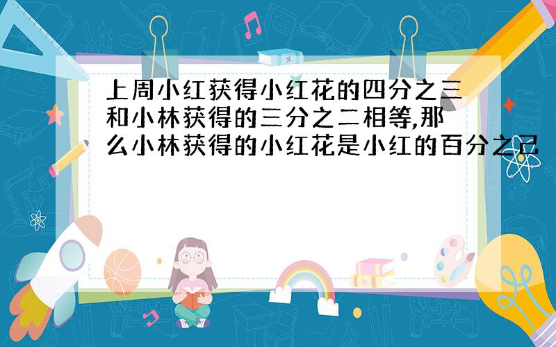 上周小红获得小红花的四分之三和小林获得的三分之二相等,那么小林获得的小红花是小红的百分之己