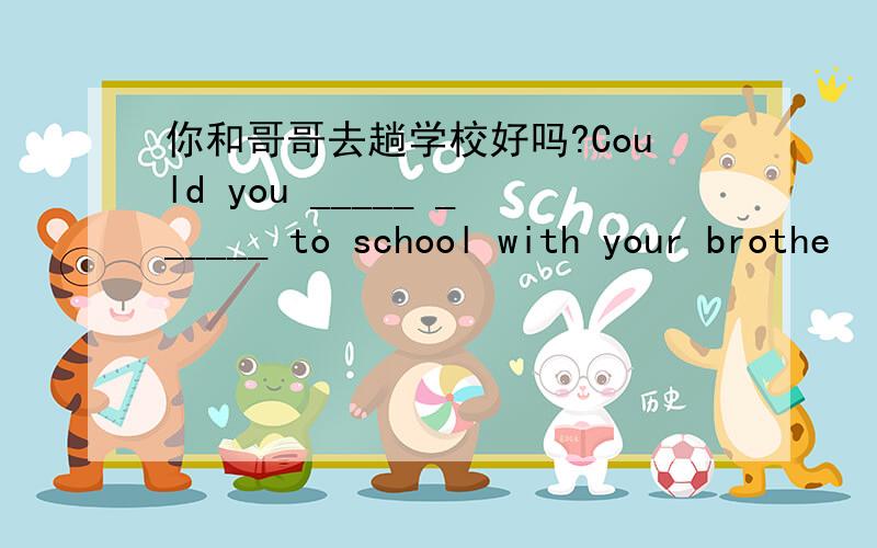 你和哥哥去趟学校好吗?Could you _____ ______ to school with your brothe