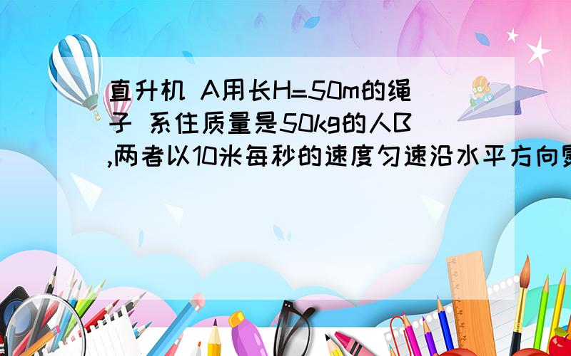 直升机 A用长H=50m的绳子 系住质量是50kg的人B,两者以10米每秒的速度匀速沿水平方向熨斗.某时刻将人吊起,在t