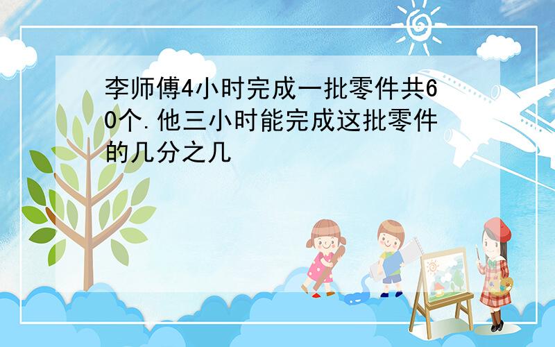 李师傅4小时完成一批零件共60个.他三小时能完成这批零件的几分之几