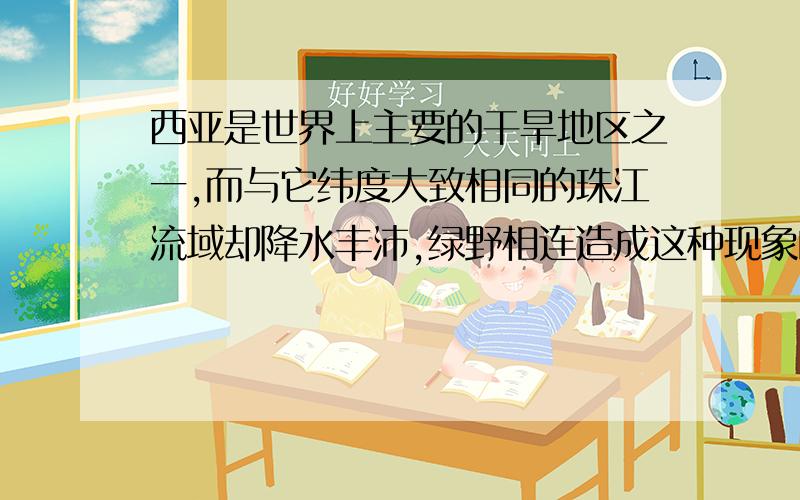 西亚是世界上主要的干旱地区之一,而与它纬度大致相同的珠江流域却降水丰沛,绿野相连造成这种现象的主要原因是什么