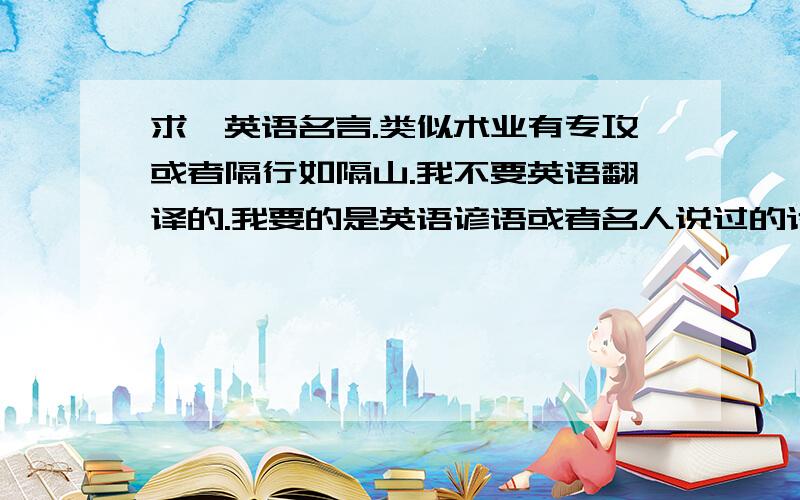 求一英语名言.类似术业有专攻或者隔行如隔山.我不要英语翻译的.我要的是英语谚语或者名人说过的话.