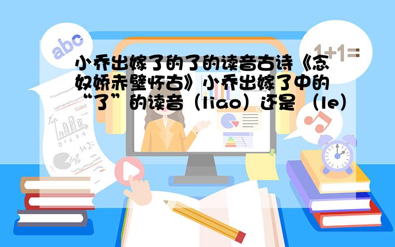 小乔出嫁了的了的读音古诗《念奴娇赤壁怀古》小乔出嫁了中的“了”的读音（liao）还是 （le）