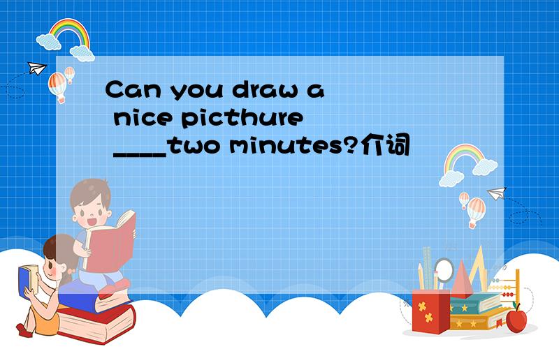 Can you draw a nice picthure ____two minutes?介词