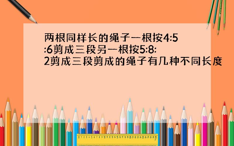 两根同样长的绳子一根按4:5:6剪成三段另一根按5:8:2剪成三段剪成的绳子有几种不同长度