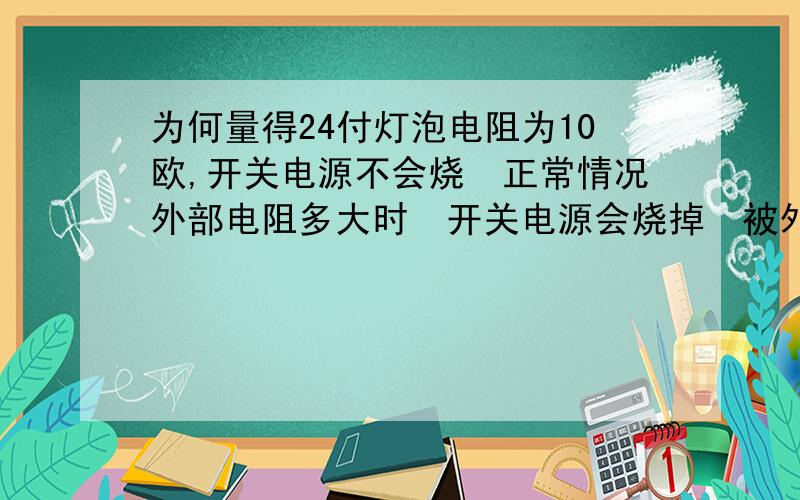 为何量得24付灯泡电阻为10欧,开关电源不会烧　正常情况外部电阻多大时　开关电源会烧掉　被外部短路烧...