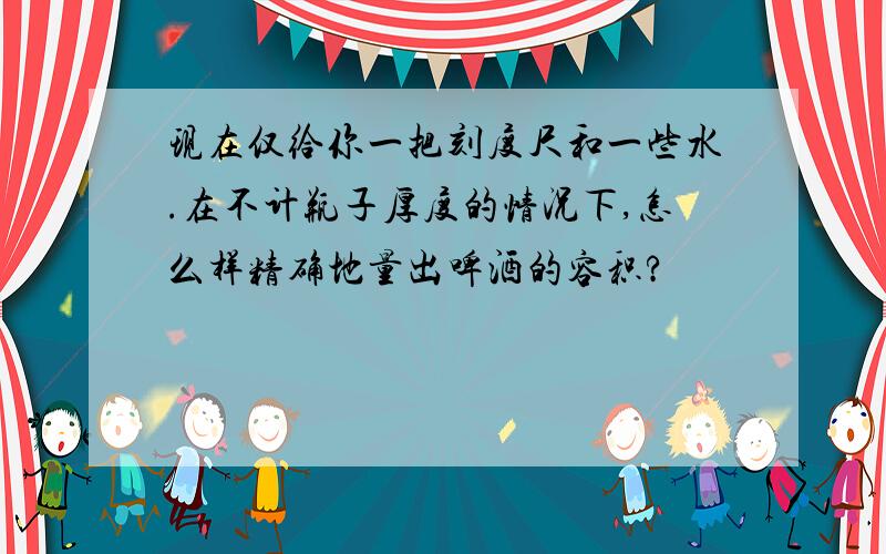 现在仅给你一把刻度尺和一些水.在不计瓶子厚度的情况下,怎么样精确地量出啤酒的容积?