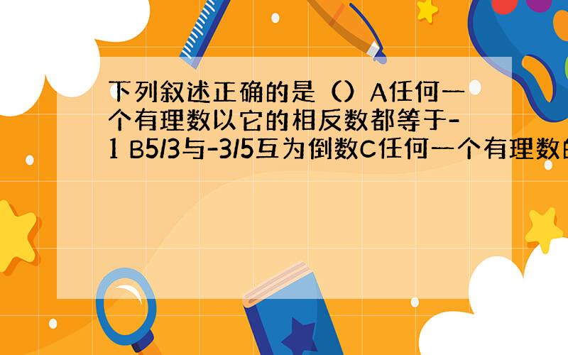 下列叙述正确的是（）A任何一个有理数以它的相反数都等于-1 B5/3与-3/5互为倒数C任何一个有理数的倒数都大