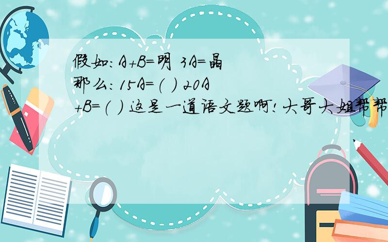 假如:A+B=明 3A=晶 那么:15A=( ) 20A+B=( ) 这是一道语文题啊!大哥大姐帮帮忙!