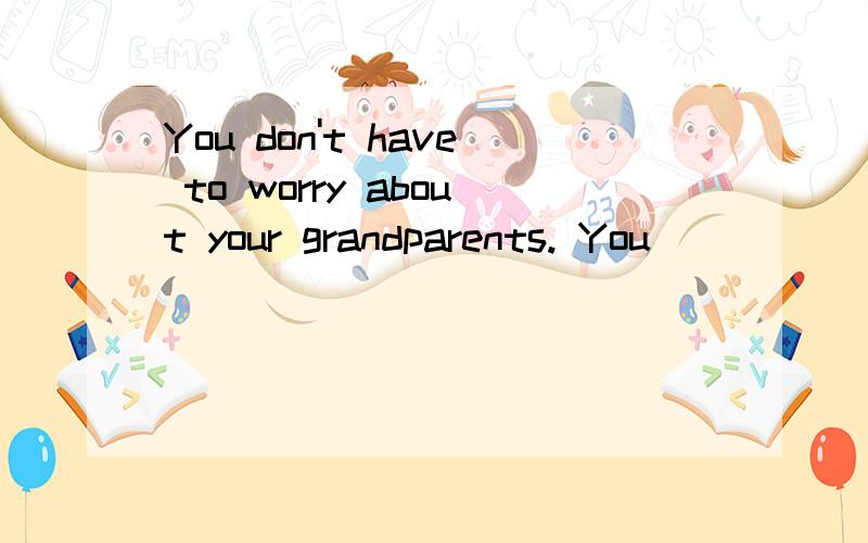 You don't have to worry about your grandparents. You _______