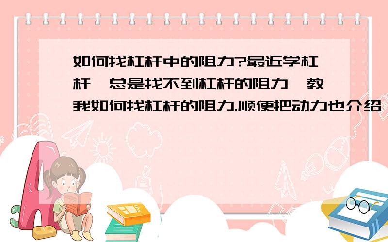 如何找杠杆中的阻力?最近学杠杆,总是找不到杠杆的阻力,教我如何找杠杆的阻力.顺便把动力也介绍一下吧!最好清楚一点,明白一