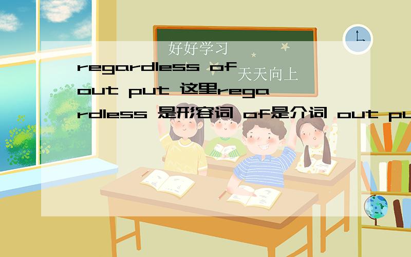 regardless of out put 这里regardless 是形容词 of是介词 out put是宾语 这个形