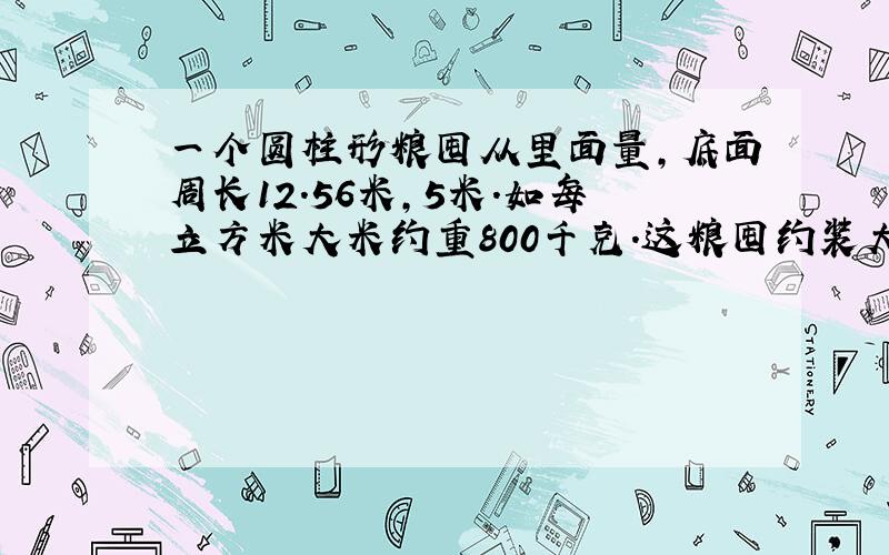 一个圆柱形粮囤从里面量,底面周长12.56米,5米.如每立方米大米约重800千克.这粮囤约装大米多少千克