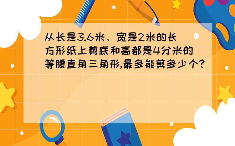 从长是3.6米、宽是2米的长方形纸上剪底和高都是4分米的等腰直角三角形,最多能剪多少个?