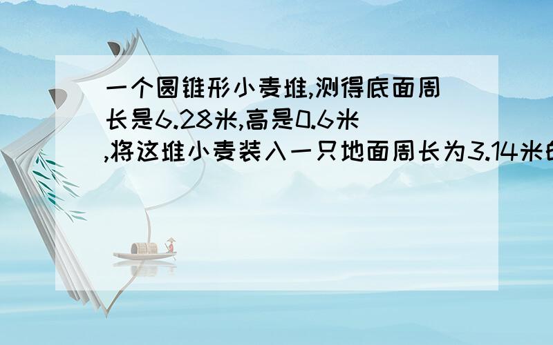 一个圆锥形小麦堆,测得底面周长是6.28米,高是0.6米,将这堆小麦装入一只地面周长为3.14米的圆柱形