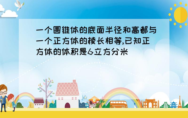 一个圆锥体的底面半径和高都与一个正方体的棱长相等,已知正方体的体积是6立方分米