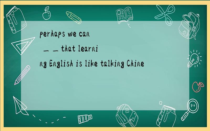 perhaps we can __that learning English is like talking Chine