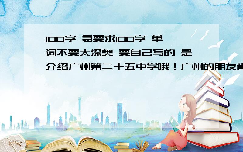 100字 急要求100字 单词不要太深奥 要自己写的 是介绍广州第二十五中学哦！广州的朋友肯定很熟悉