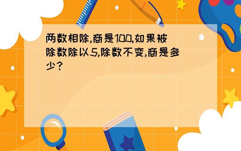 两数相除,商是100,如果被除数除以5,除数不变,商是多少?