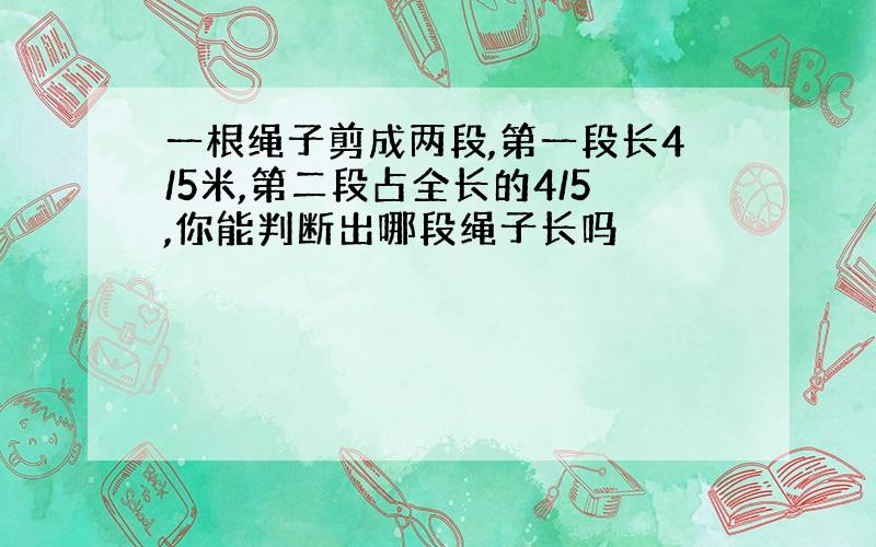 一根绳子剪成两段,第一段长4/5米,第二段占全长的4/5,你能判断出哪段绳子长吗