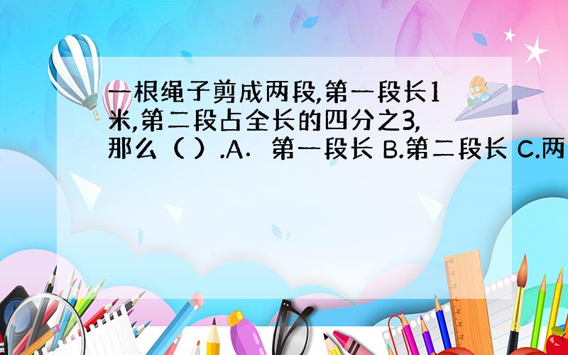 一根绳子剪成两段,第一段长1米,第二段占全长的四分之3,那么（ ）.A．第一段长 B.第二段长 C.两段一样长 D.无法