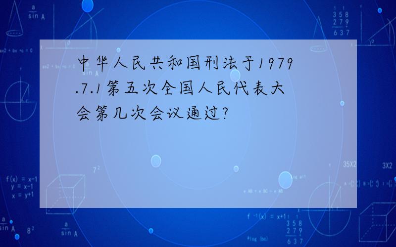 中华人民共和国刑法于1979.7.1第五次全国人民代表大会第几次会议通过?