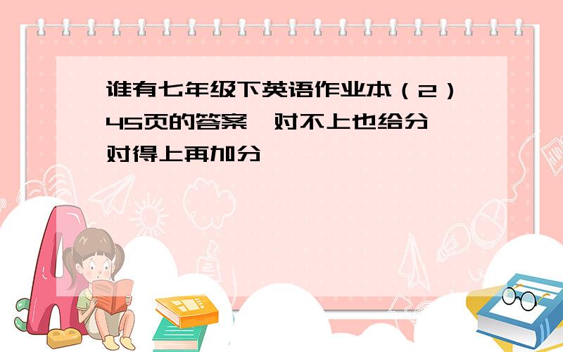 谁有七年级下英语作业本（2）45页的答案,对不上也给分,对得上再加分