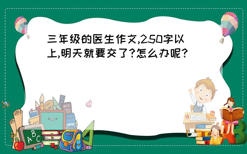 三年级的医生作文,250字以上,明天就要交了?怎么办呢?