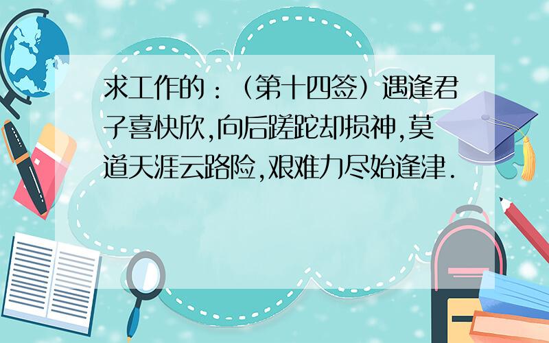 求工作的：（第十四签）遇逢君子喜快欣,向后蹉跎却损神,莫道天涯云路险,艰难力尽始逢津.