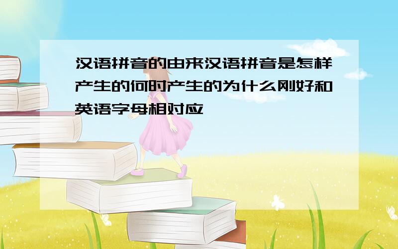 汉语拼音的由来汉语拼音是怎样产生的何时产生的为什么刚好和英语字母相对应