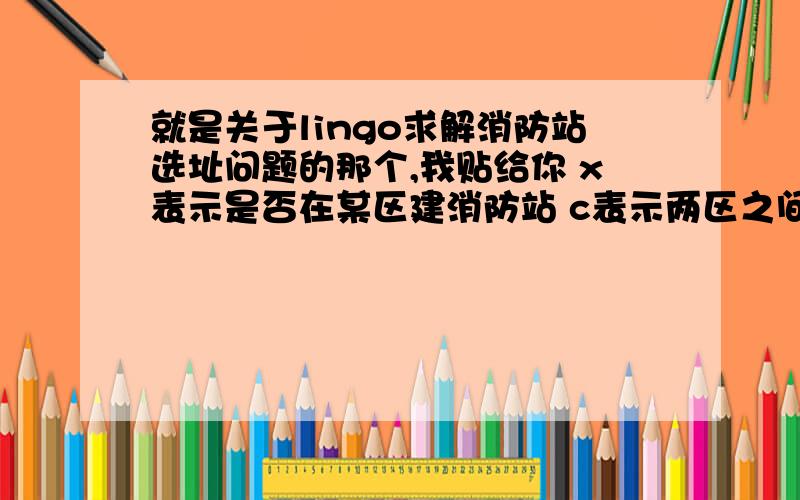 就是关于lingo求解消防站选址问题的那个,我贴给你 x表示是否在某区建消防站 c表示两区之间是否15分钟内可