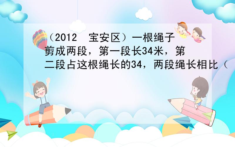 （2012•宝安区）一根绳子剪成两段，第一段长34米，第二段占这根绳长的34，两段绳长相比（　　）