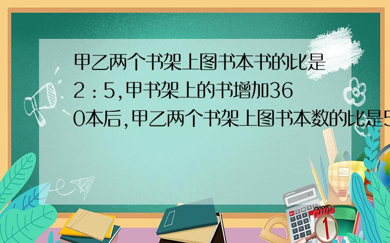 甲乙两个书架上图书本书的比是2：5,甲书架上的书增加360本后,甲乙两个书架上图书本数的比是5：8,一共多