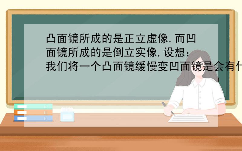 凸面镜所成的是正立虚像,而凹面镜所成的是倒立实像,设想：我们将一个凸面镜缓慢变凹面镜是会有什么现象