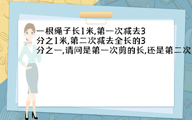 一根绳子长1米,第一次减去3分之1米,第二次减去全长的3分之一,请问是第一次剪的长,还是第二次剪的长?