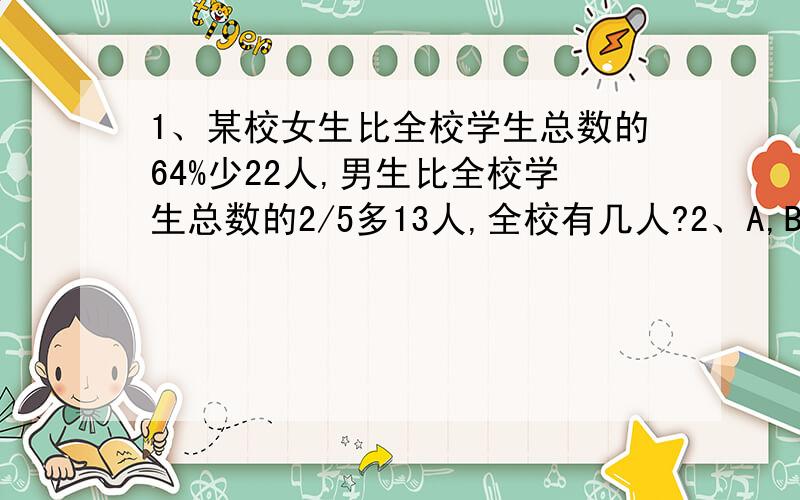 1、某校女生比全校学生总数的64%少22人,男生比全校学生总数的2/5多13人,全校有几人?2、A,B两桶油共重196k