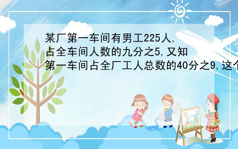 某厂第一车间有男工225人,占全车间人数的九分之5,又知第一车间占全厂工人总数的40分之9,这个工厂共有多少人?