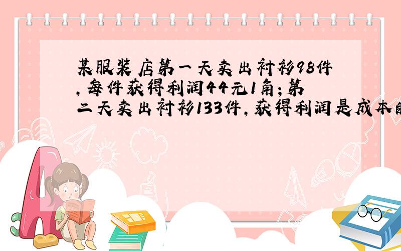 某服装店第一天卖出衬衫98件,每件获得利润44元1角；第二天卖出衬衫133件,获得利润是成本的40%.已知卖