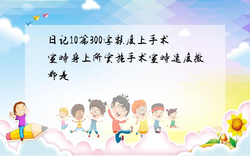 日记10篇300字额度上手术室时身上所实施手术室时速度撒都是