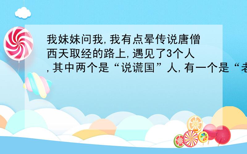 我妹妹问我,我有点晕传说唐僧西天取经的路上,遇见了3个人,其中两个是“说谎国”人,有一个是“老实国”人.说谎国一定说谎话